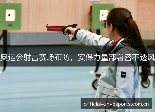 奥运会射击赛场布防,安保力量部署密不透风 奥运会射击赛场布防,安保力量部署密不透风